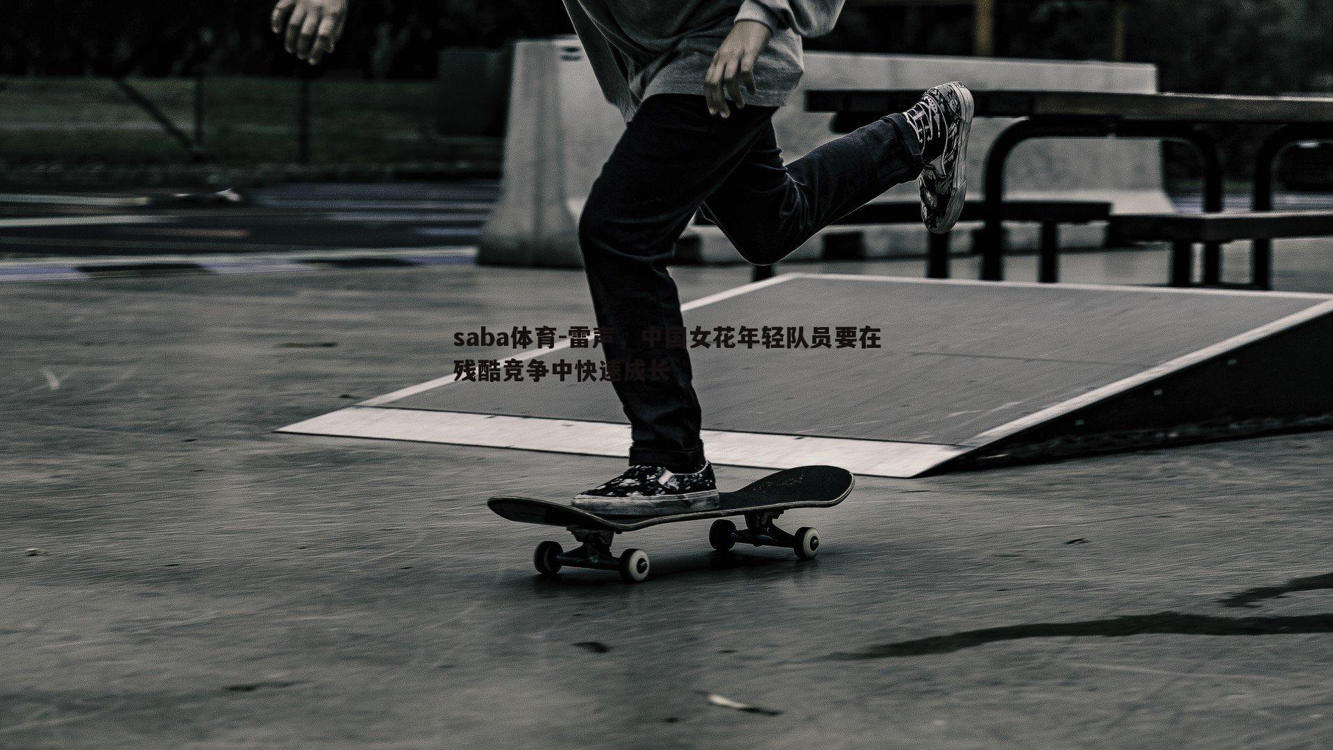 saba体育-雷声,中国女花年轻队员要在残酷竞争中快速成长-第2张图片-saba体育 saba体育-雷声,中国女花年轻队员要在残酷竞争中快速成长-第2张图片-saba体育